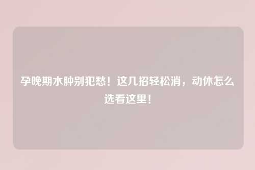 孕晚期水肿别犯愁！这几招轻松消，动休怎么选看这里！