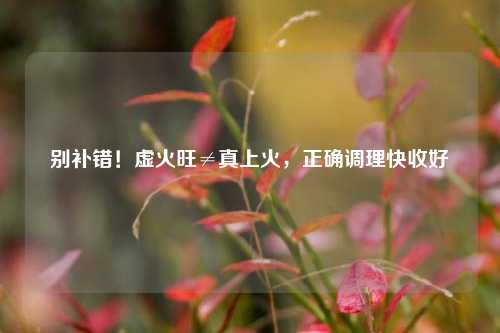 别补错！虚火旺≠真上火，正确调理快收好