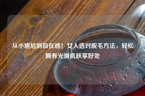 从小尴尬到自在感！女人选对脱毛     ，轻松拥有光滑肌肤享好处