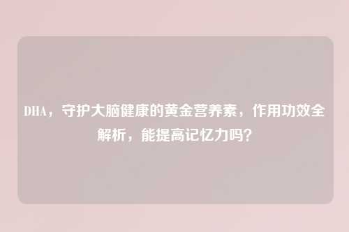DHA，守护大脑健康的黄金营养素，作用功效全解析，能提高记忆力吗？