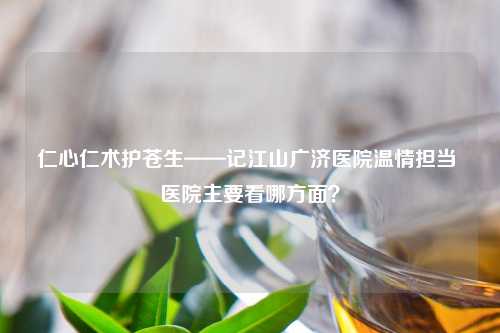 仁心仁术护苍生——记江山广济医院温情担当 医院主要看哪方面？