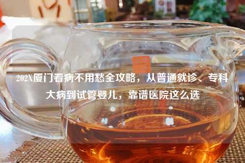202X厦门看病不用愁全攻略，从普通就诊、专科大病到试管婴儿，靠谱医院这么选