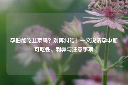 孕妇能吃韭菜吗？别再纠结！一文说清孕中期可吃性、利弊与注意事项