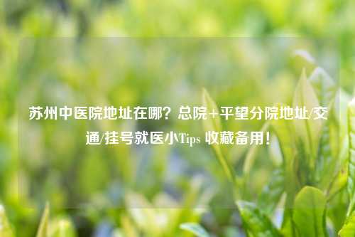 苏州中医院地址在哪？总院+平望分院地址/交通/挂号就医小Tips 收藏备用！