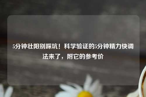 5分钟壮阳别踩坑！科学验证的5分钟精力快调法来了，附它的参考价