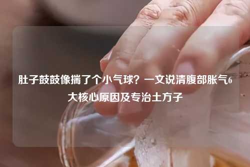 肚子鼓鼓像揣了个小气球？一文说清腹部胀气6大核心原因及专治土方子