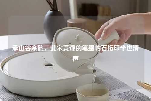 承山谷余韵，北宋黄谦的笔墨帖石拓印半世清声