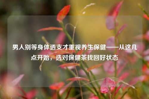 男人别等身体透支才重视养生保健——从这几点开始，选对保健茶找回好状态