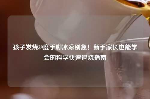 孩子发烧39度手脚冰凉别急！新手家长也能学会的科学快速退烧指南