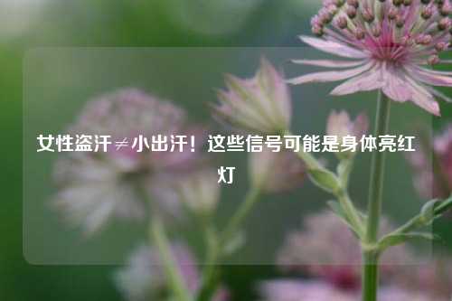 女性盗汗≠小出汗！这些信号可能是身体亮红灯