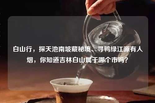 白山行，探天池南坡藏秘境、寻鸭绿江源有人烟，你知道吉林白山属于哪个市吗？