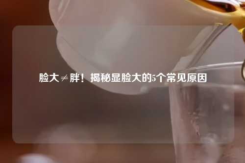脸大≠胖！揭秘显脸大的5个常见原因