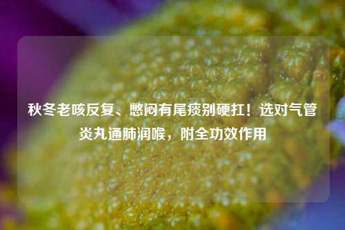 秋冬老咳反复、憋闷有尾痰别硬扛！选对气管炎丸通肺润喉，附全功效作用
