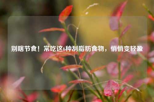 别瞎节食！常吃这6种刮脂肪食物，悄悄变轻盈
