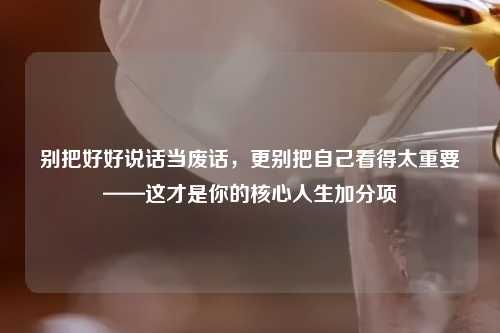 别把好好说话当废话，更别把自己看得太重要——这才是你的核心人生加分项