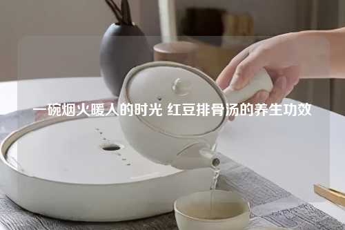 一碗烟火暖人的时光 红豆排骨汤的养生功效