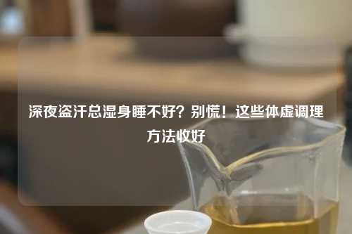 深夜盗汗总湿身睡不好？别慌！这些体虚调理     收好