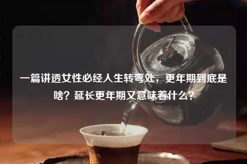 一篇讲透女性必经人生转弯处，更年期到底是啥？延长更年期又意味着什么？