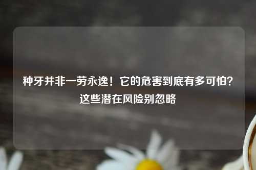种牙并非一劳永逸！它的危害到底有多可怕？这些潜在风险别忽略