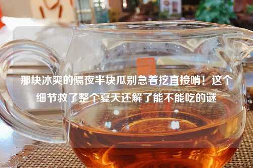 那块冰爽的隔夜半块瓜别急着挖直接啃！这个细节救了整个夏天还解了能不能吃的谜
