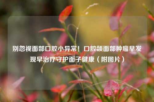 别忽视面部口腔小异常！口腔颌面部肿瘤早发现早治疗守护面子健康（附图片）