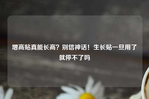 增高贴真能长高？别信神话！生长贴一旦用了就停不了吗