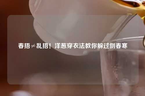 春捂≠乱捂！洋葱穿衣法教你躲过倒春寒