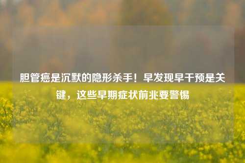 胆管癌是沉默的隐形杀手！早发现早干预是关键，这些早期症状前兆要警惕
