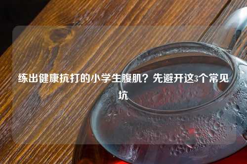 练出健康抗打的小学生腹肌？先避开这3个常见坑