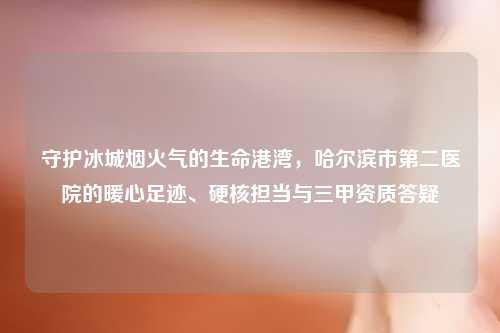 守护冰城烟火气的生命港湾，哈尔滨市第二医院的暖心足迹、硬核担当与三甲资质答疑