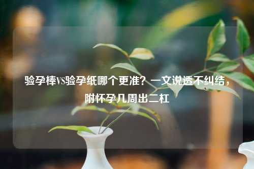 验孕棒VS验孕纸哪个更准？一文说透不纠结，附怀孕几周出二杠
