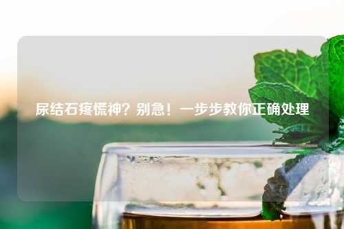 尿结石疼慌神？别急！一步步教你正确处理