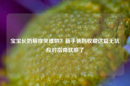 宝宝长奶癣痒哭难哄？新手爸妈收藏这篇无坑应对指南就够了