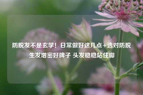 防脱发不是玄学！日常做好这几点+选对防脱生发增密好牌子 头发稳稳站住脚