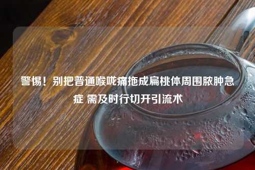 警惕！别把普通喉咙痛拖成扁桃体周围脓肿急症 需及时行切开引流术