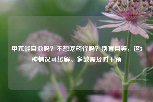 甲亢能自愈吗？不想吃药行吗？别盲目等，这3种情况可缓解、多数需及时干预