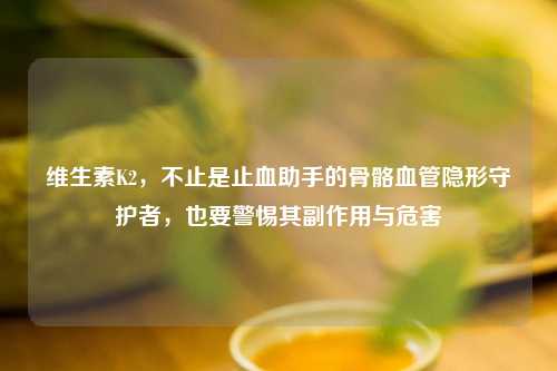 维生素K2，不止是止血助手的骨骼血管隐形守护者，也要警惕其副作用与危害