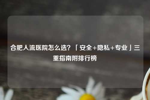 合肥人流医院怎么选？「安全+隐私+专业」三重指南附排行榜