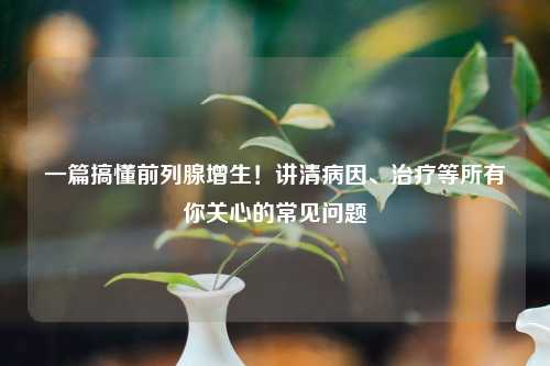 一篇搞懂前列腺增生！讲清病因、治疗等所有你关心的常见问题
