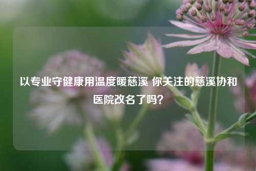 以专业守健康用温度暖慈溪 你关注的慈溪协和医院改名了吗？