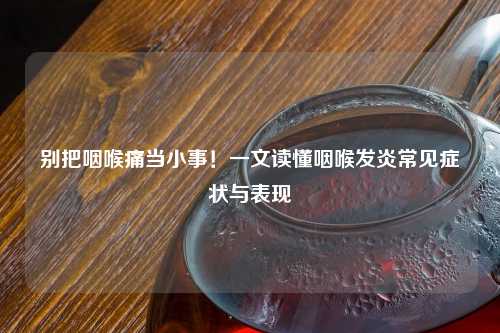 别把咽喉痛当小事！一文读懂咽喉发炎常见症状与表现