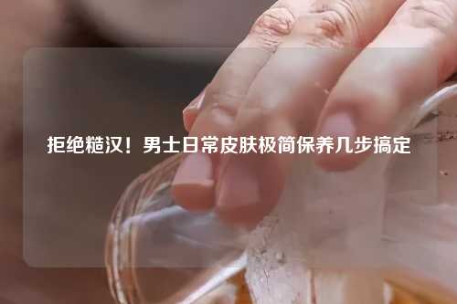 拒绝糙汉！男士日常皮肤极简保养几步搞定