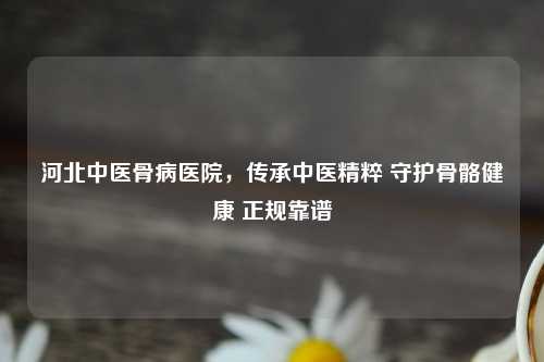 河北中医骨病医院，传承中医精粹 守护骨骼健康 正规靠谱