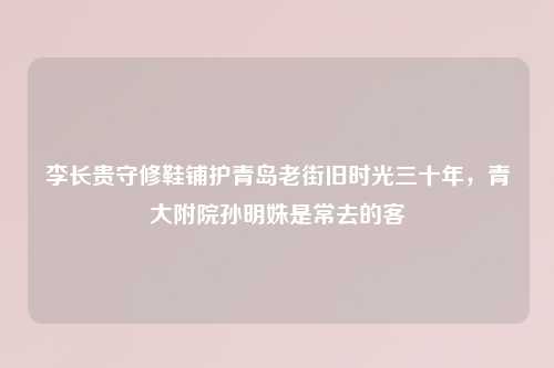 李长贵守修鞋铺护青岛老街旧时光三十年，青大附院孙明姝是常去的客