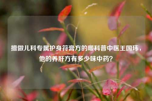 擅做儿科专属护身符膏方的暖科普中医王国玮，他的养肝方有多少味中药？