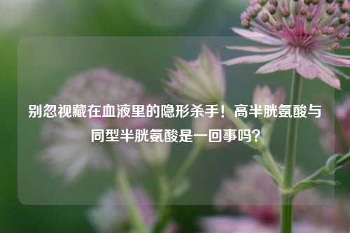 别忽视藏在血液里的隐形杀手！高半胱氨酸与同型半胱氨酸是一回事吗？