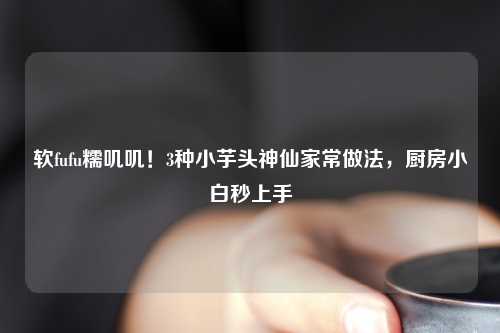 软fufu糯叽叽！3种小芋头神仙家常做法，厨房小白秒上手