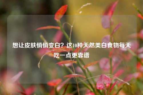 想让皮肤悄悄变白？这10种天然美白食物每天吃一点更靠谱