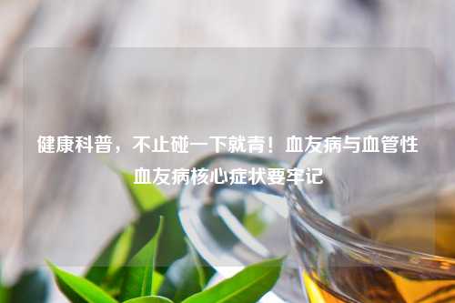 健康科普，不止碰一下就青！血友病与血管性血友病核心症状要牢记