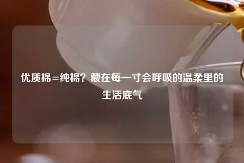 优质棉=纯棉?藏在每一寸会呼吸的温柔里的生活底气